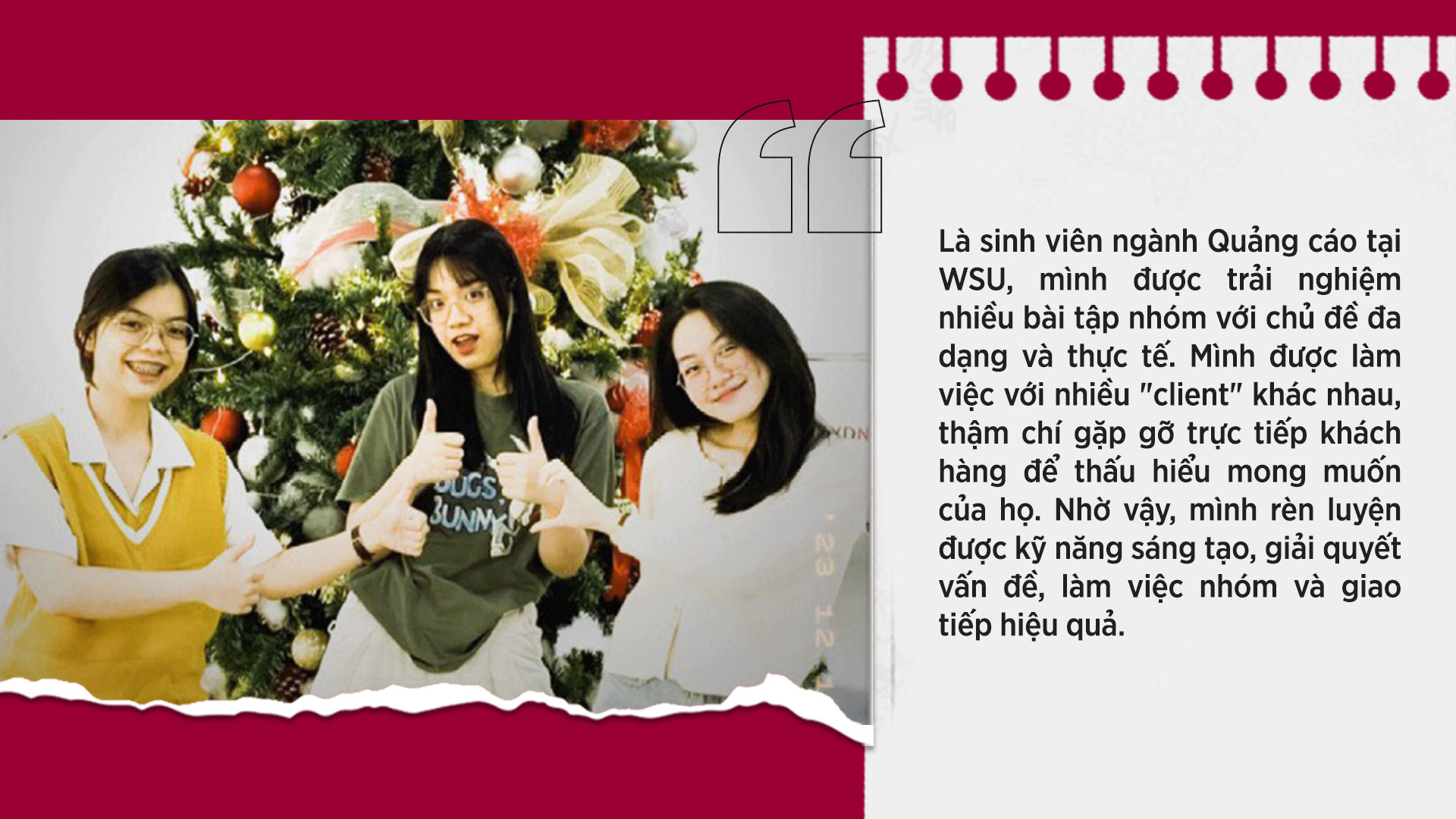 WSU còn tạo điều kiện giúp sinh viên phát triển các kỹ năng mềm như tư duy phản biện, làm việc nhóm và giao tiếp hiệu quả. Nhờ vậy, mình cảm thấy tự tin vào bản thân và sẵn sàng hơn cho những thử thách trong tương la